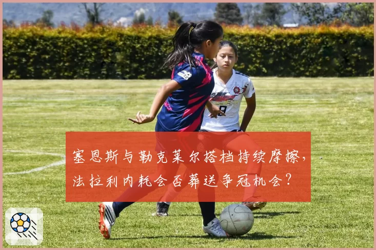 塞恩斯与勒克莱尔搭档持续摩擦，法拉利内耗会否葬送争冠机会？