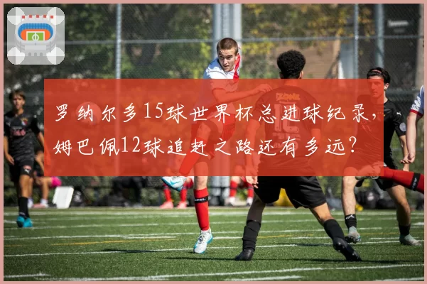 罗纳尔多15球世界杯总进球纪录,姆巴佩12球追赶之路还有多远?