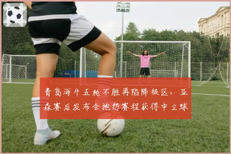 青岛海牛五轮不胜再陷降级区,亚森赛后发布会抱怨赛程获得中立球迷声援