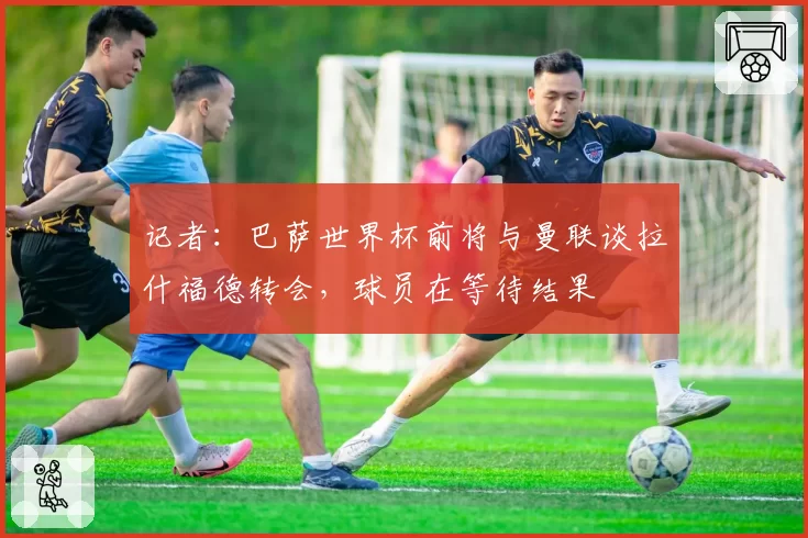 记者：巴萨世界杯前将与曼联谈拉什福德转会，球员在等待结果