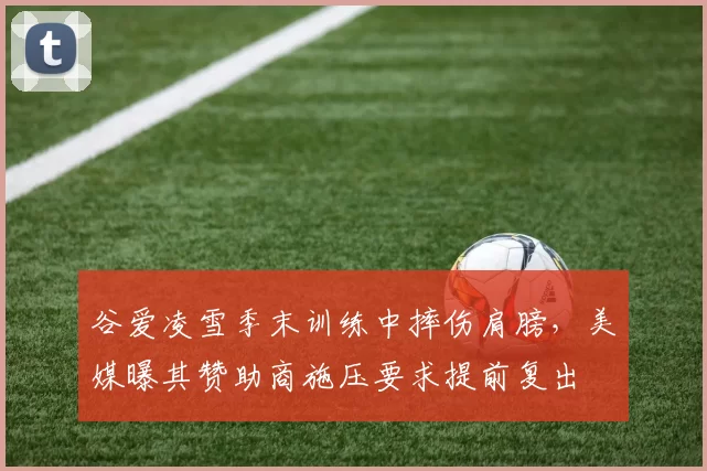 谷爱凌雪季末训练中摔伤肩膀,美媒曝其赞助商施压要求提前复出