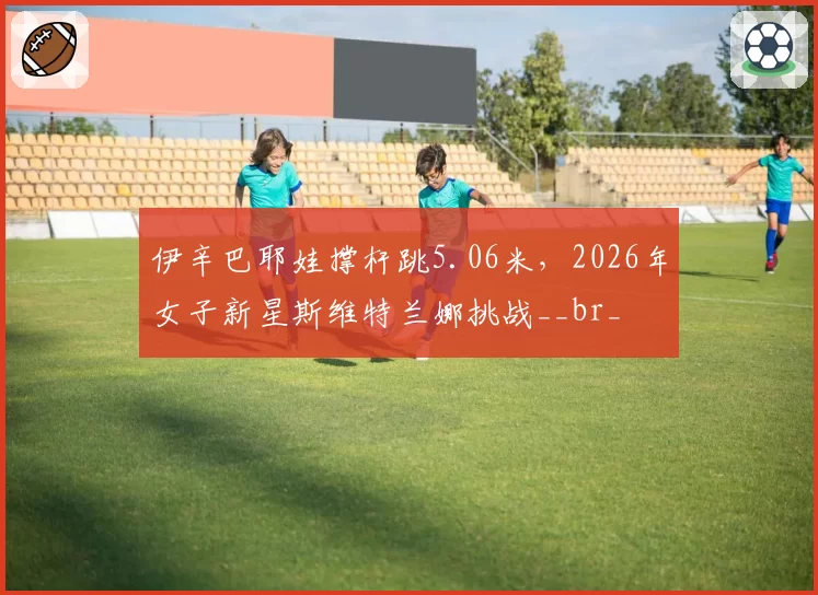 伊辛巴耶娃撑杆跳5.06米，2026年女子新星斯维特兰娜挑战__br_