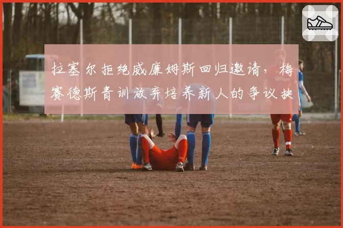 拉塞尔拒绝威廉姆斯回归邀请,梅赛德斯青训放弃培养新人的争议抉择